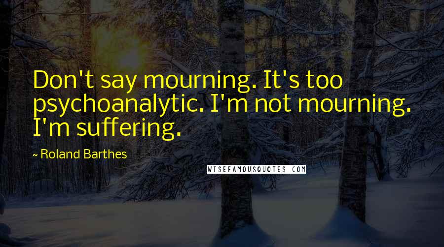 Roland Barthes Quotes: Don't say mourning. It's too psychoanalytic. I'm not mourning. I'm suffering.