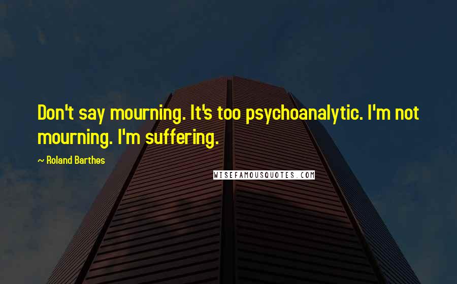 Roland Barthes Quotes: Don't say mourning. It's too psychoanalytic. I'm not mourning. I'm suffering.