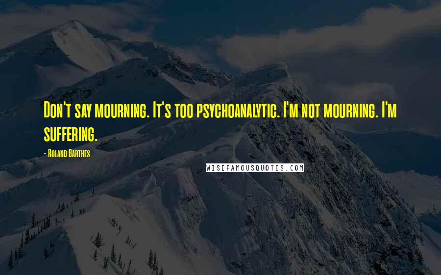 Roland Barthes Quotes: Don't say mourning. It's too psychoanalytic. I'm not mourning. I'm suffering.