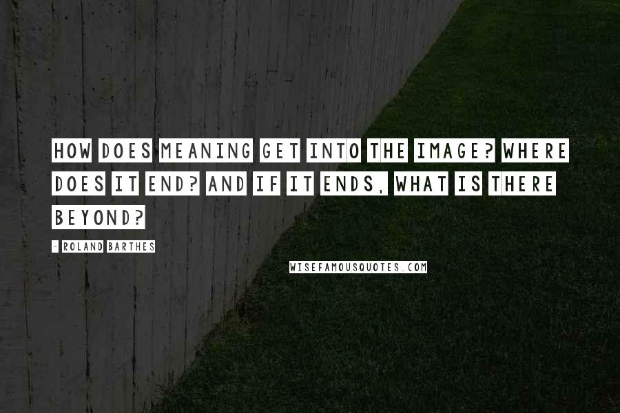 Roland Barthes Quotes: How does meaning get into the image? Where does it end? And if it ends, what is there beyond?