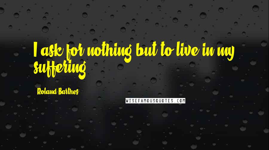 Roland Barthes Quotes: I ask for nothing but to live in my suffering.