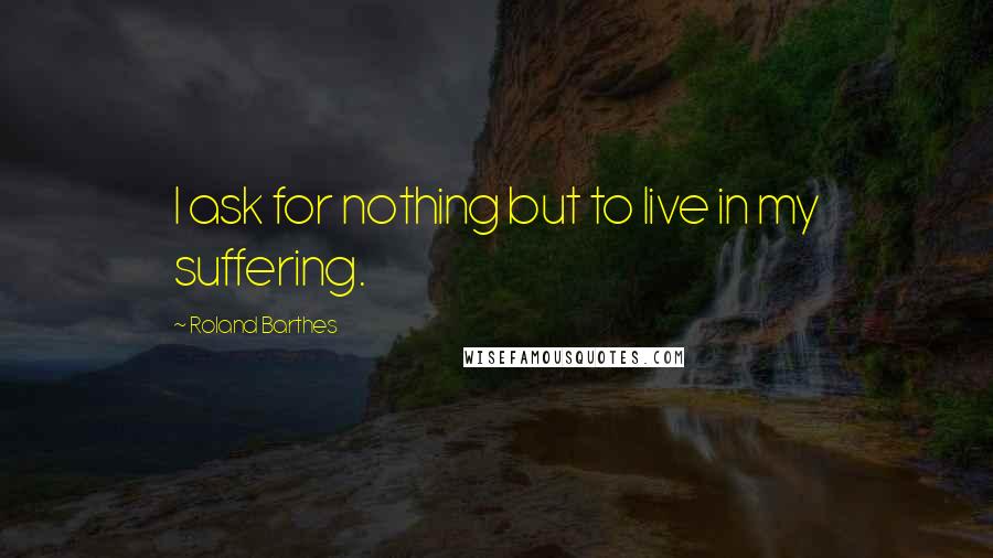 Roland Barthes Quotes: I ask for nothing but to live in my suffering.