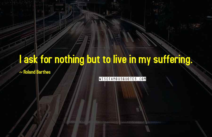 Roland Barthes Quotes: I ask for nothing but to live in my suffering.