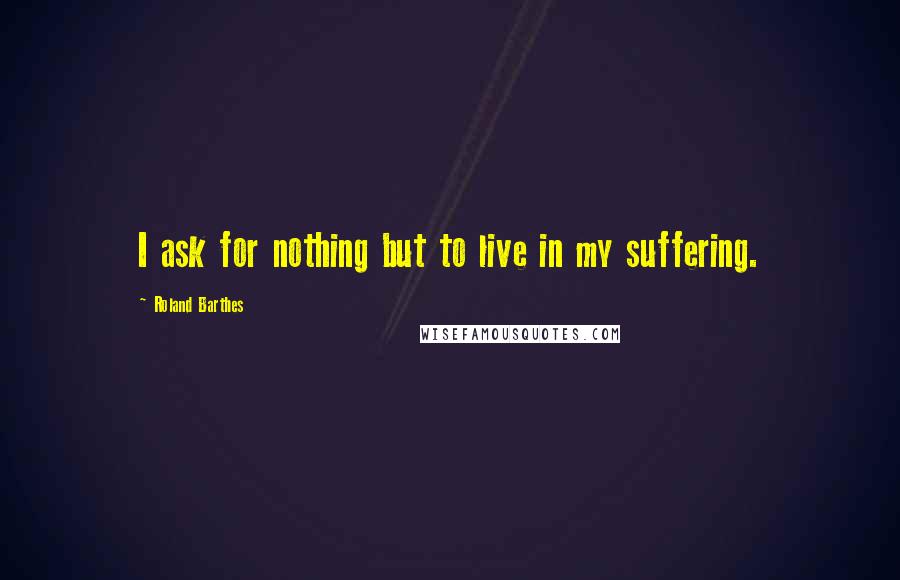 Roland Barthes Quotes: I ask for nothing but to live in my suffering.