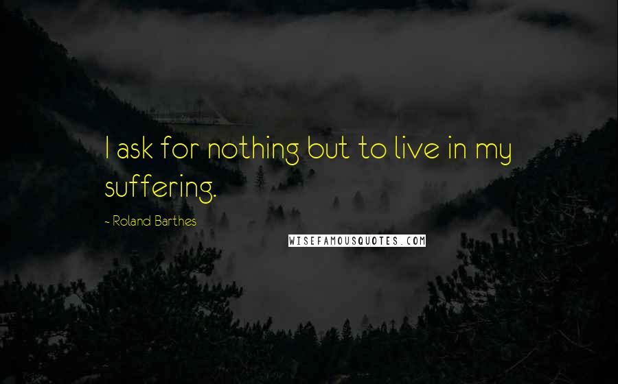 Roland Barthes Quotes: I ask for nothing but to live in my suffering.