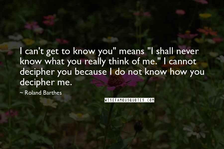 Roland Barthes Quotes: I can't get to know you" means "I shall never know what you really think of me." I cannot decipher you because I do not know how you decipher me.