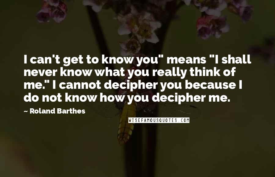 Roland Barthes Quotes: I can't get to know you" means "I shall never know what you really think of me." I cannot decipher you because I do not know how you decipher me.