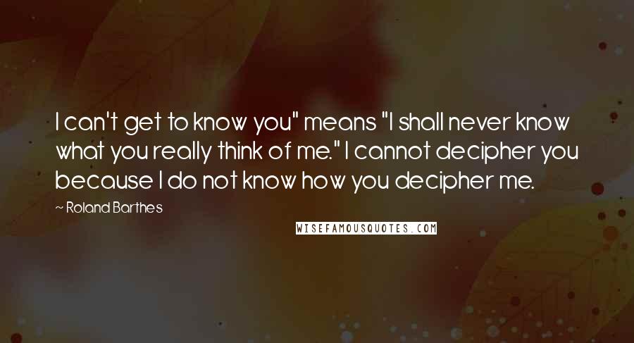 Roland Barthes Quotes: I can't get to know you" means "I shall never know what you really think of me." I cannot decipher you because I do not know how you decipher me.