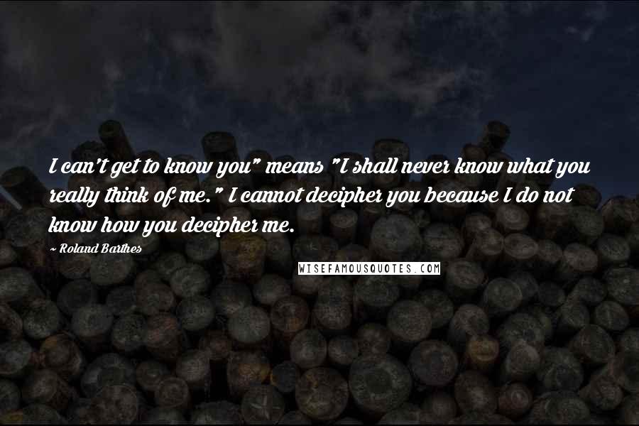 Roland Barthes Quotes: I can't get to know you" means "I shall never know what you really think of me." I cannot decipher you because I do not know how you decipher me.