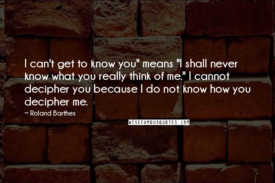 Roland Barthes Quotes: I can't get to know you" means "I shall never know what you really think of me." I cannot decipher you because I do not know how you decipher me.