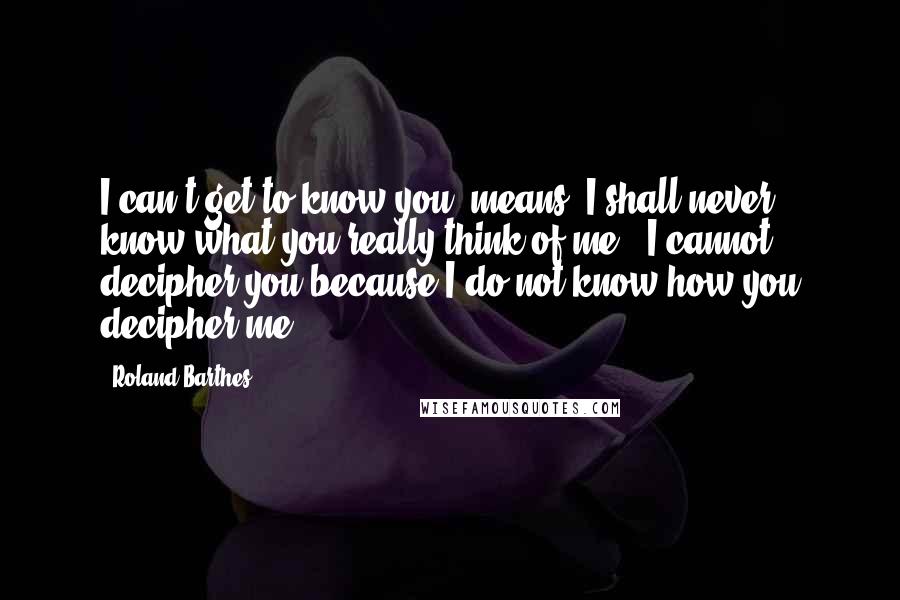 Roland Barthes Quotes: I can't get to know you" means "I shall never know what you really think of me." I cannot decipher you because I do not know how you decipher me.