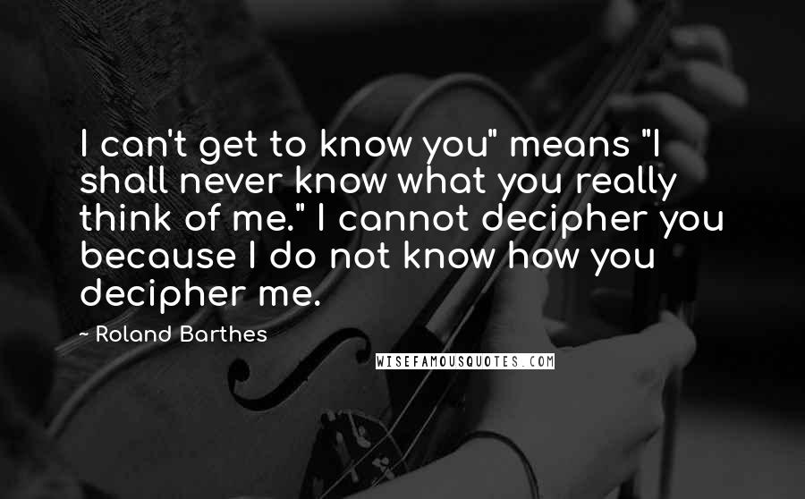 Roland Barthes Quotes: I can't get to know you" means "I shall never know what you really think of me." I cannot decipher you because I do not know how you decipher me.