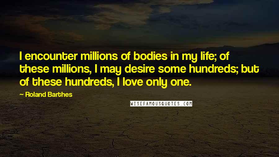 Roland Barthes Quotes: I encounter millions of bodies in my life; of these millions, I may desire some hundreds; but of these hundreds, I love only one.