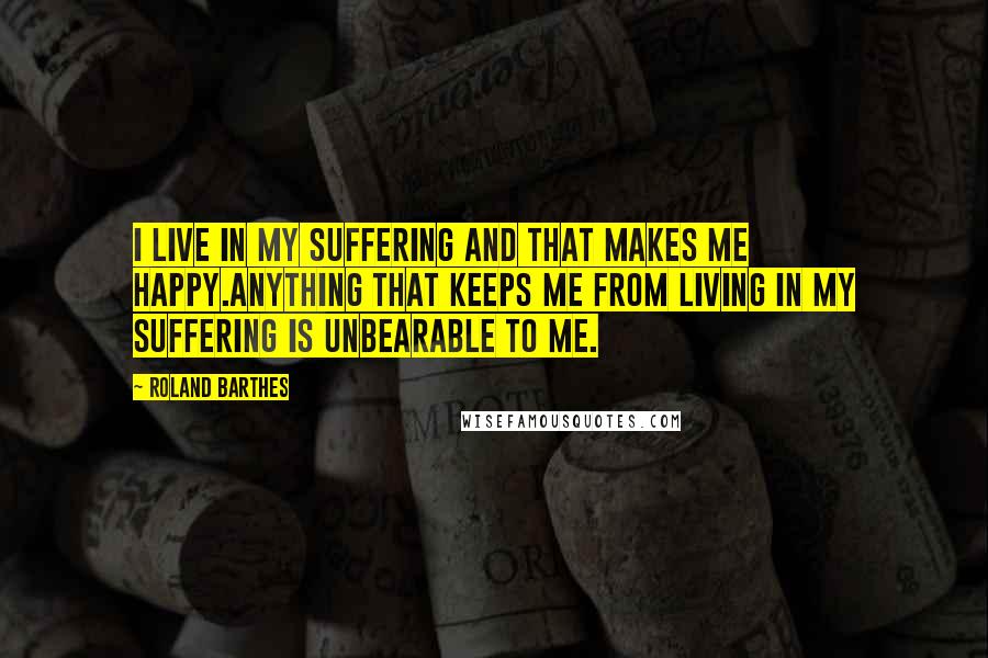 Roland Barthes Quotes: I live in my suffering and that makes me happy.Anything that keeps me from living in my suffering is unbearable to me.