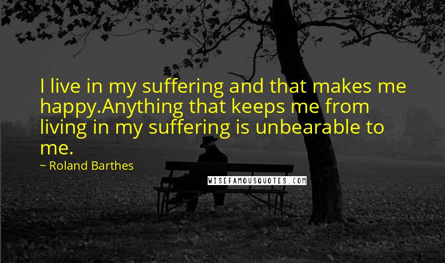 Roland Barthes Quotes: I live in my suffering and that makes me happy.Anything that keeps me from living in my suffering is unbearable to me.