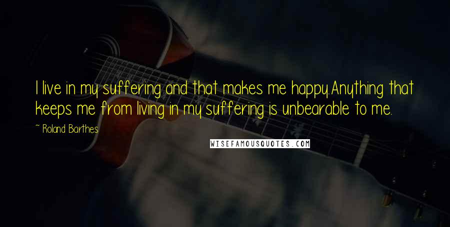 Roland Barthes Quotes: I live in my suffering and that makes me happy.Anything that keeps me from living in my suffering is unbearable to me.