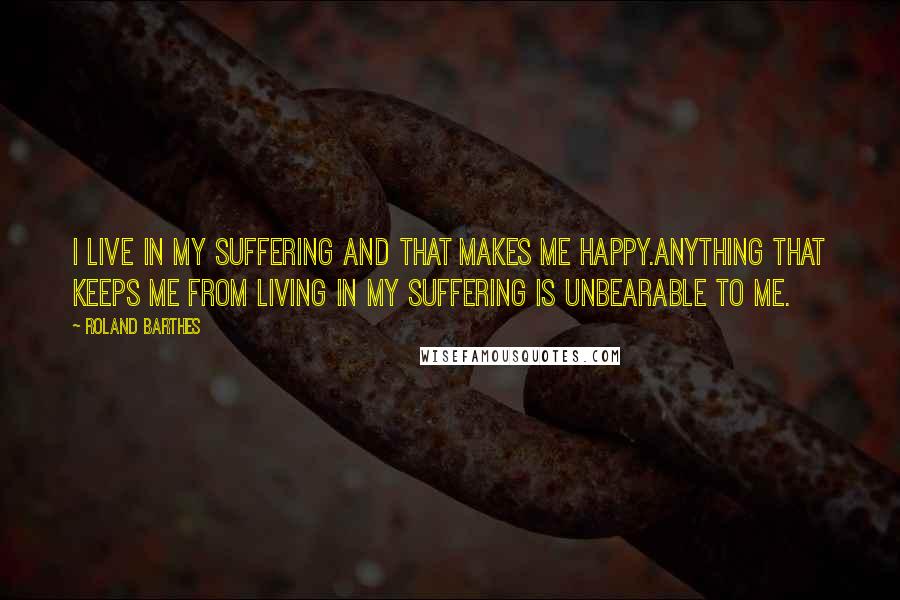 Roland Barthes Quotes: I live in my suffering and that makes me happy.Anything that keeps me from living in my suffering is unbearable to me.