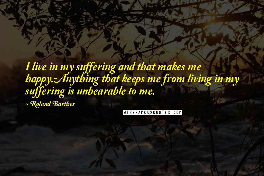 Roland Barthes Quotes: I live in my suffering and that makes me happy.Anything that keeps me from living in my suffering is unbearable to me.