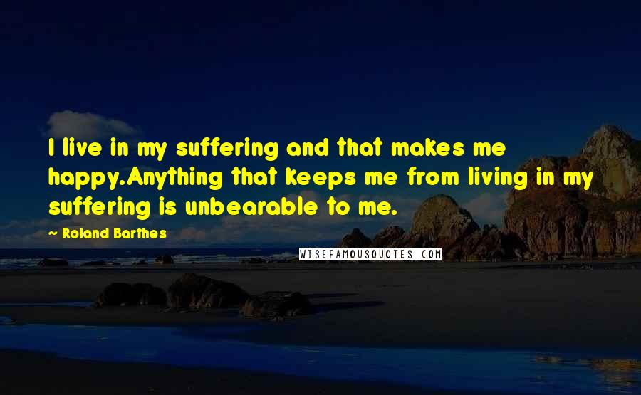 Roland Barthes Quotes: I live in my suffering and that makes me happy.Anything that keeps me from living in my suffering is unbearable to me.