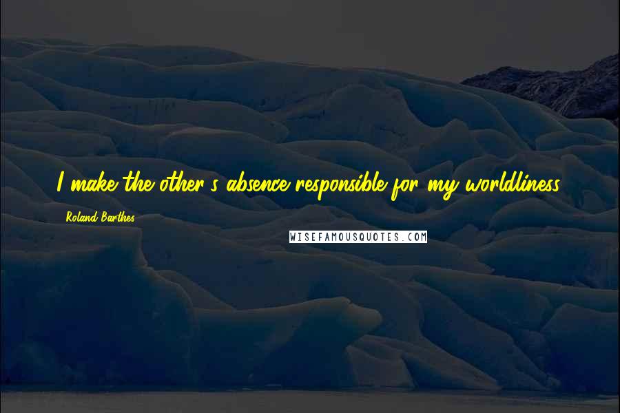 Roland Barthes Quotes: I make the other's absence responsible for my worldliness.