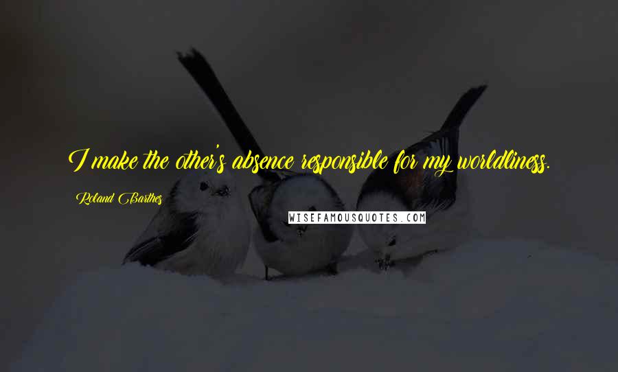 Roland Barthes Quotes: I make the other's absence responsible for my worldliness.