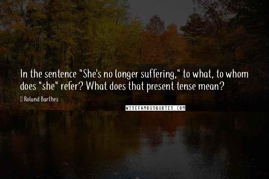 Roland Barthes Quotes: In the sentence "She's no longer suffering," to what, to whom does "she" refer? What does that present tense mean?