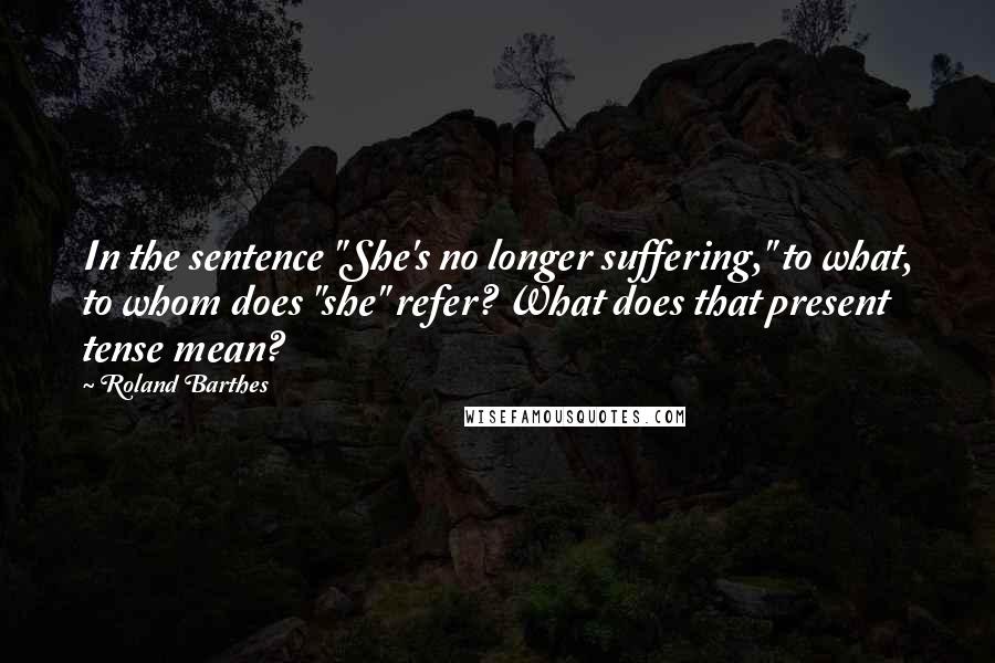 Roland Barthes Quotes: In the sentence "She's no longer suffering," to what, to whom does "she" refer? What does that present tense mean?