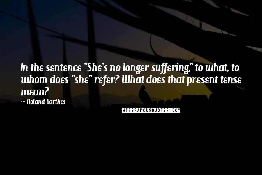 Roland Barthes Quotes: In the sentence "She's no longer suffering," to what, to whom does "she" refer? What does that present tense mean?