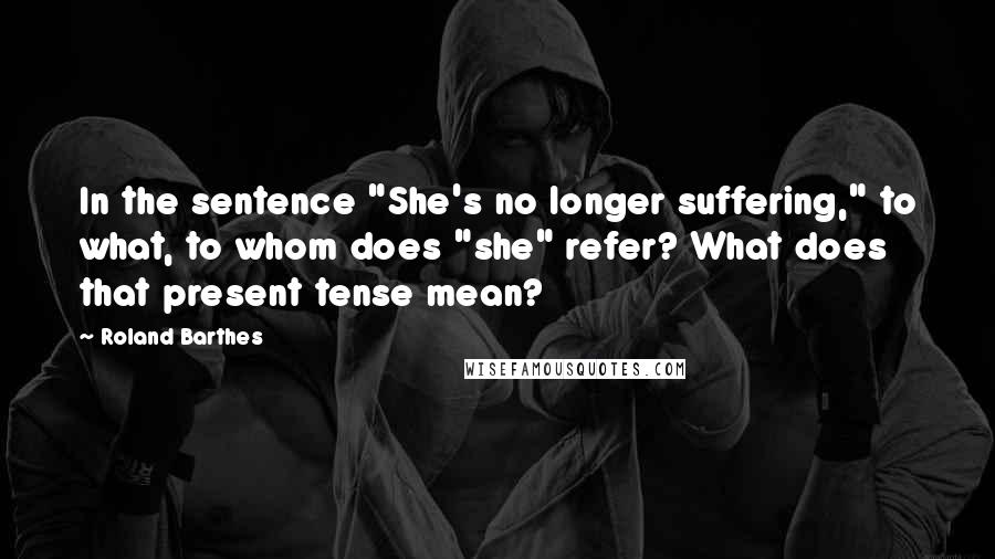 Roland Barthes Quotes: In the sentence "She's no longer suffering," to what, to whom does "she" refer? What does that present tense mean?