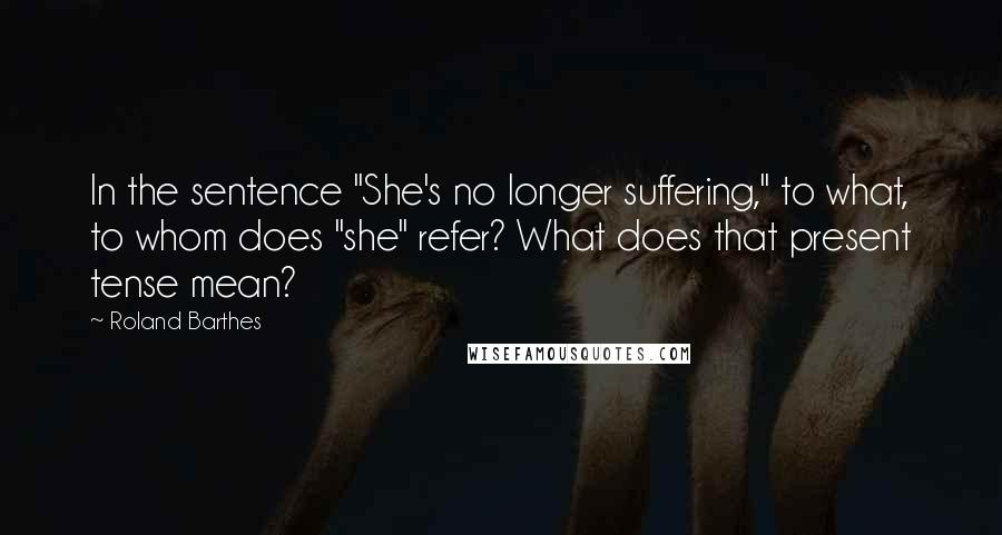 Roland Barthes Quotes: In the sentence "She's no longer suffering," to what, to whom does "she" refer? What does that present tense mean?