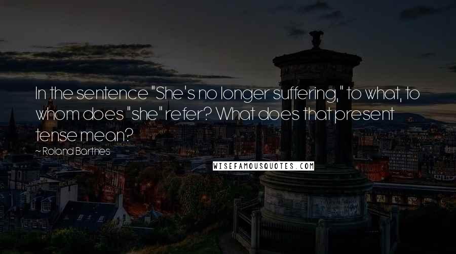 Roland Barthes Quotes: In the sentence "She's no longer suffering," to what, to whom does "she" refer? What does that present tense mean?