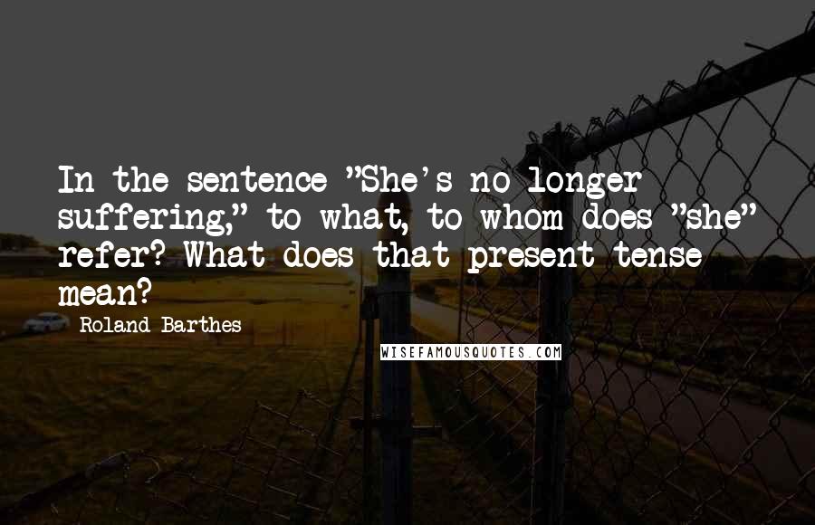 Roland Barthes Quotes: In the sentence "She's no longer suffering," to what, to whom does "she" refer? What does that present tense mean?