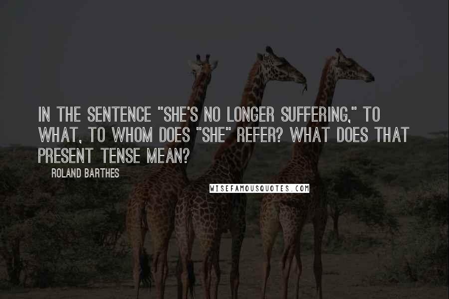Roland Barthes Quotes: In the sentence "She's no longer suffering," to what, to whom does "she" refer? What does that present tense mean?