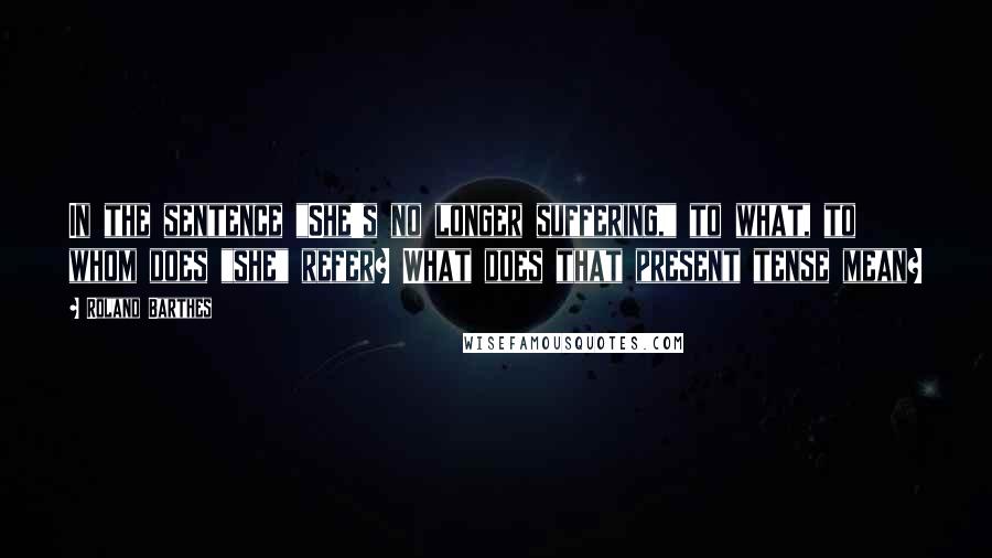 Roland Barthes Quotes: In the sentence "She's no longer suffering," to what, to whom does "she" refer? What does that present tense mean?