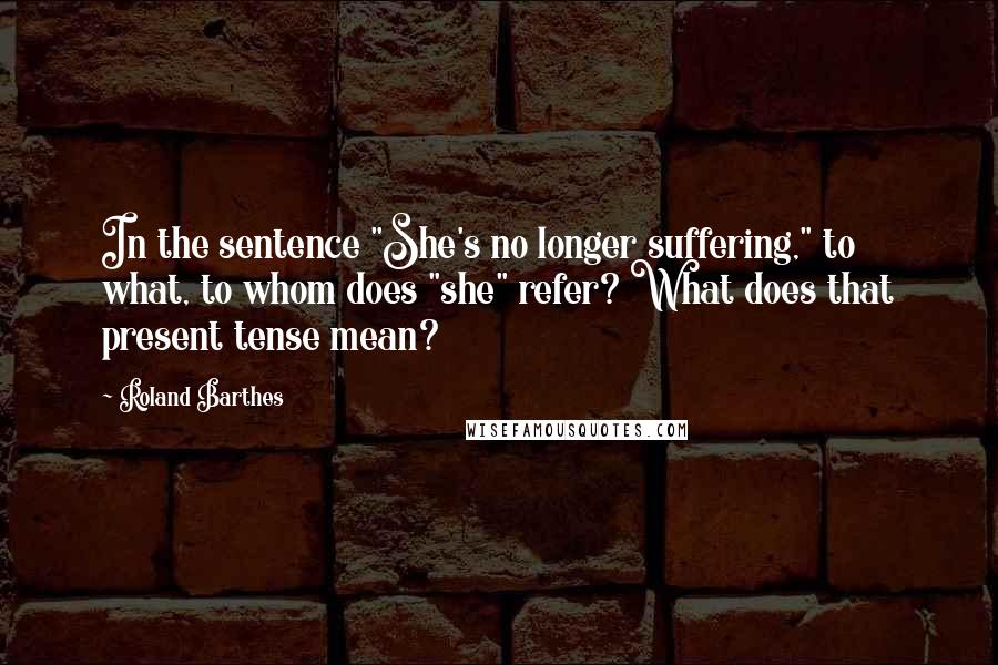 Roland Barthes Quotes: In the sentence "She's no longer suffering," to what, to whom does "she" refer? What does that present tense mean?