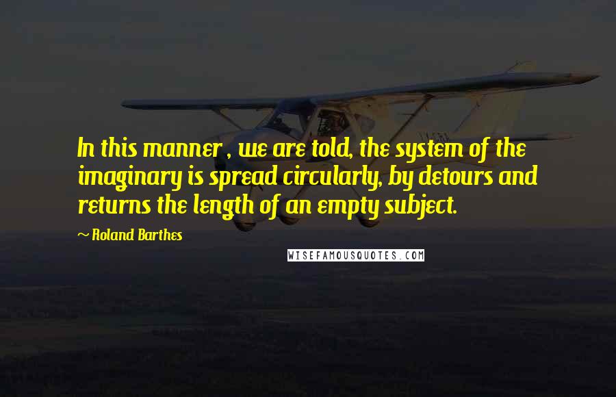 Roland Barthes Quotes: In this manner , we are told, the system of the imaginary is spread circularly, by detours and returns the length of an empty subject.