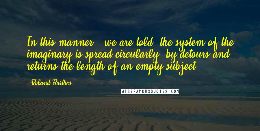 Roland Barthes Quotes: In this manner , we are told, the system of the imaginary is spread circularly, by detours and returns the length of an empty subject.