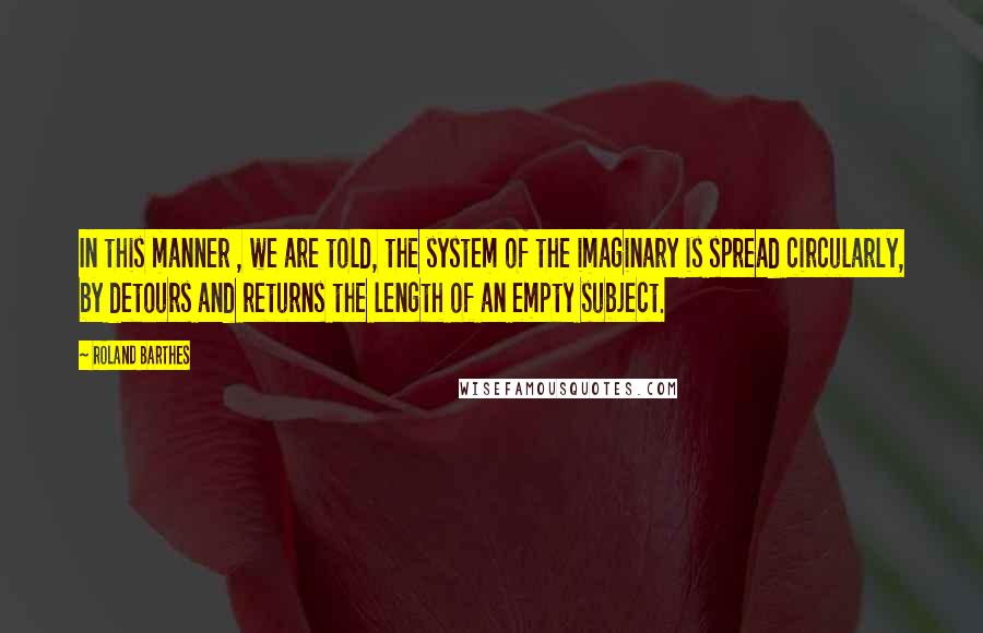 Roland Barthes Quotes: In this manner , we are told, the system of the imaginary is spread circularly, by detours and returns the length of an empty subject.