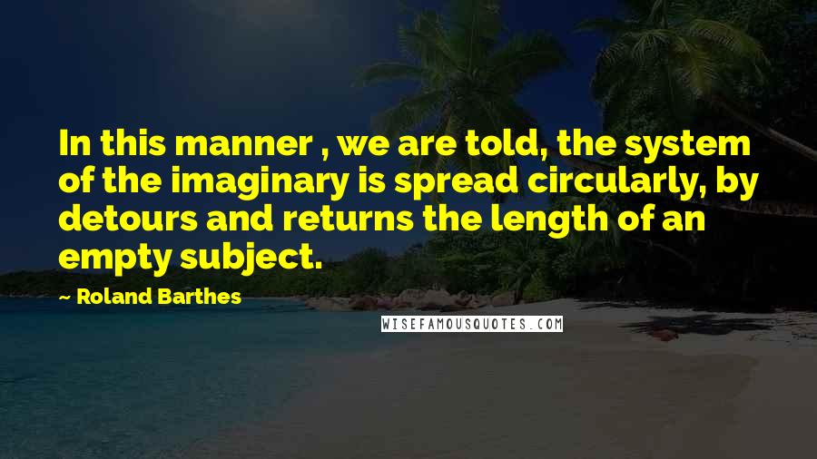 Roland Barthes Quotes: In this manner , we are told, the system of the imaginary is spread circularly, by detours and returns the length of an empty subject.