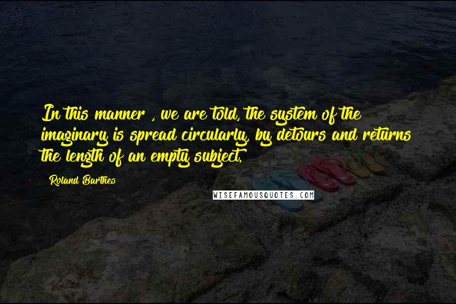 Roland Barthes Quotes: In this manner , we are told, the system of the imaginary is spread circularly, by detours and returns the length of an empty subject.