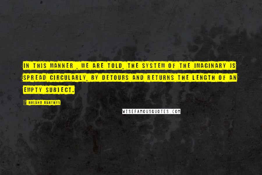 Roland Barthes Quotes: In this manner , we are told, the system of the imaginary is spread circularly, by detours and returns the length of an empty subject.