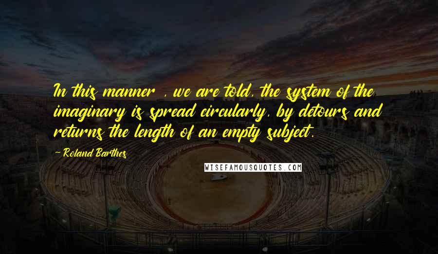 Roland Barthes Quotes: In this manner , we are told, the system of the imaginary is spread circularly, by detours and returns the length of an empty subject.