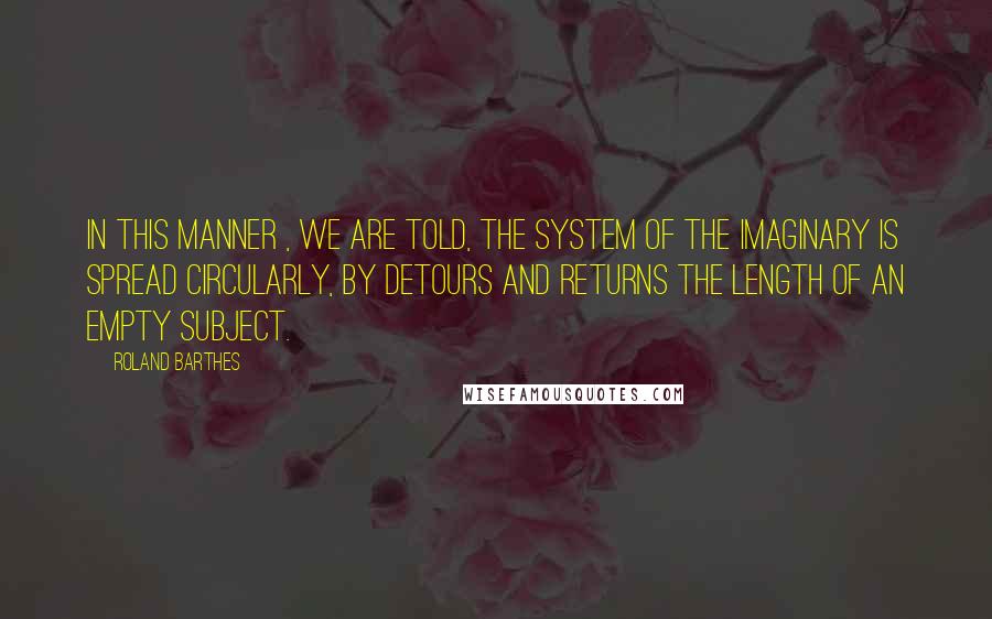 Roland Barthes Quotes: In this manner , we are told, the system of the imaginary is spread circularly, by detours and returns the length of an empty subject.