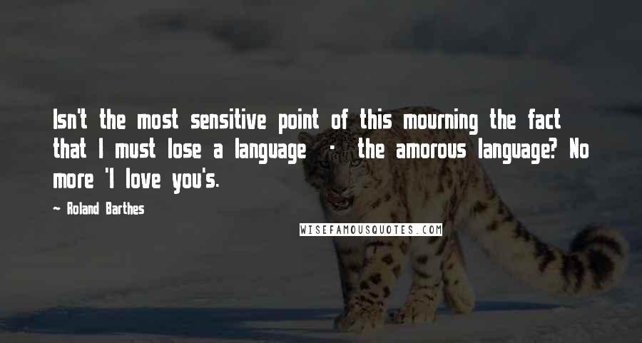 Roland Barthes Quotes: Isn't the most sensitive point of this mourning the fact that I must lose a language - the amorous language? No more 'I love you's.