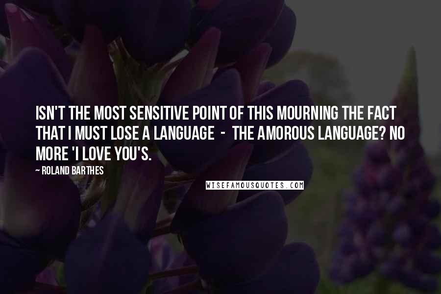 Roland Barthes Quotes: Isn't the most sensitive point of this mourning the fact that I must lose a language  -  the amorous language? No more 'I love you's.