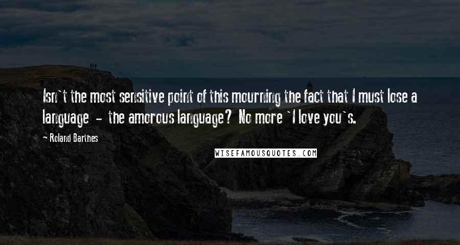 Roland Barthes Quotes: Isn't the most sensitive point of this mourning the fact that I must lose a language  -  the amorous language? No more 'I love you's.