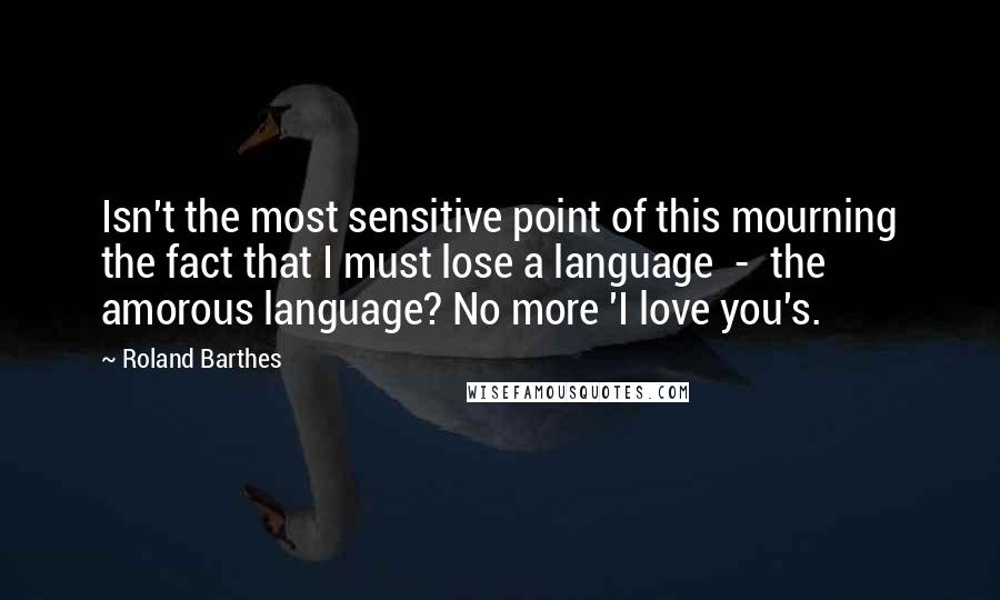 Roland Barthes Quotes: Isn't the most sensitive point of this mourning the fact that I must lose a language  -  the amorous language? No more 'I love you's.