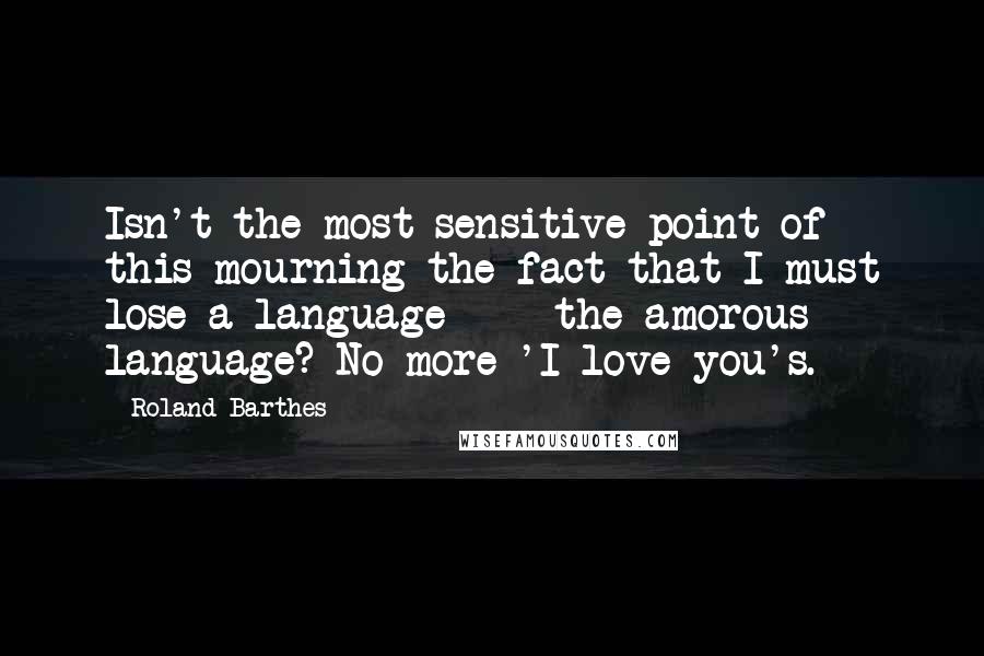 Roland Barthes Quotes: Isn't the most sensitive point of this mourning the fact that I must lose a language  -  the amorous language? No more 'I love you's.