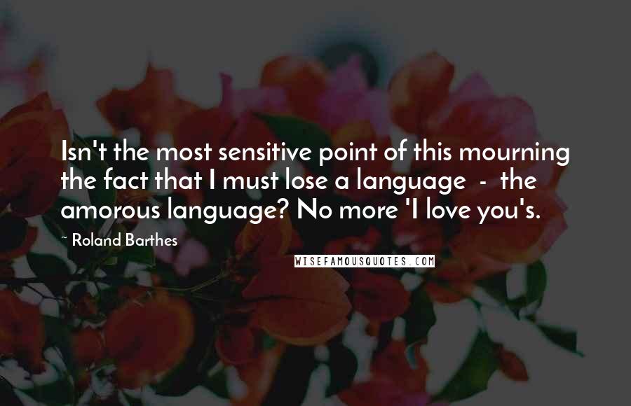 Roland Barthes Quotes: Isn't the most sensitive point of this mourning the fact that I must lose a language  -  the amorous language? No more 'I love you's.