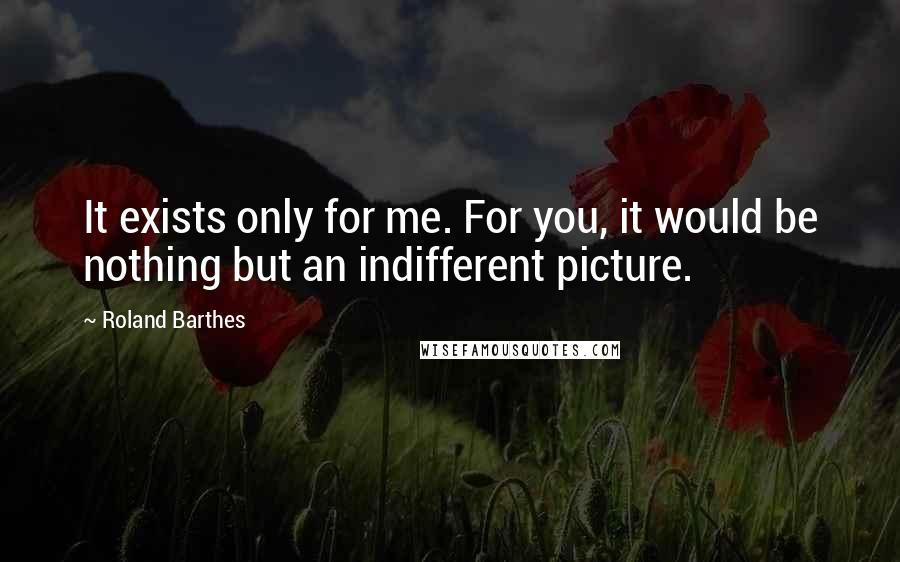 Roland Barthes Quotes: It exists only for me. For you, it would be nothing but an indifferent picture.